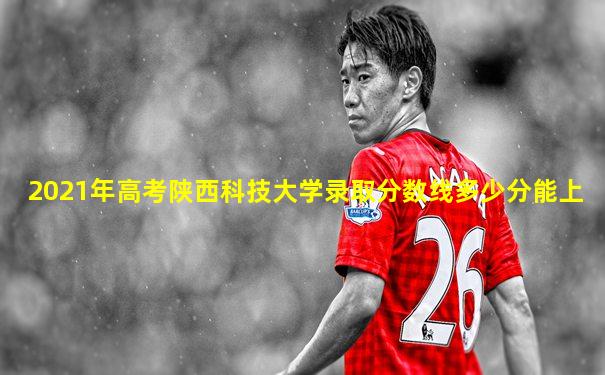 2021年高考陕西科技大学录取分数线多少分能上