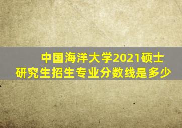 中国海洋大学2021硕士研究生招生专业分数线是多少
