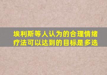 埃利斯等人认为的合理情绪疗法可以达到的目标是多选