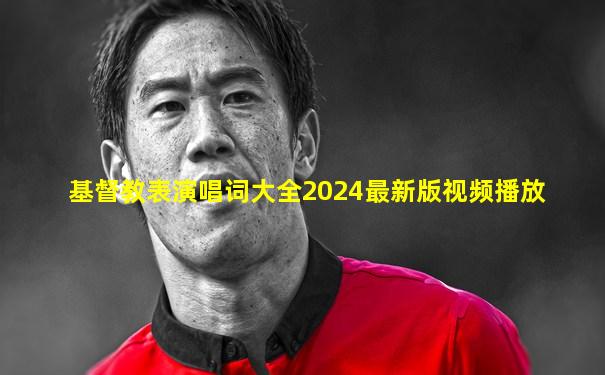基督教表演唱词大全2024最新版视频播放