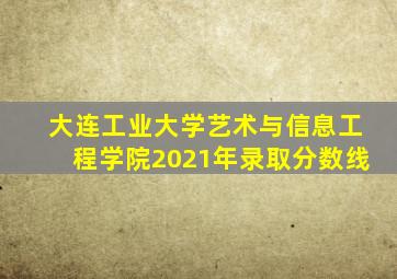 大连工业大学艺术与信息工程学院2021年录取分数线
