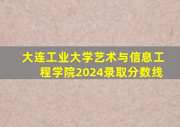 大连工业大学艺术与信息工程学院2024录取分数线