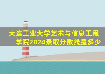大连工业大学艺术与信息工程学院2024录取分数线是多少
