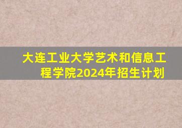 大连工业大学艺术和信息工程学院2024年招生计划