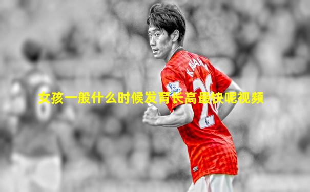 女孩一般什么时候发育长高最快呢视频