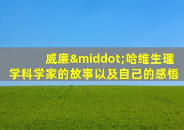 威廉·哈维生理学科学家的故事以及自己的感悟