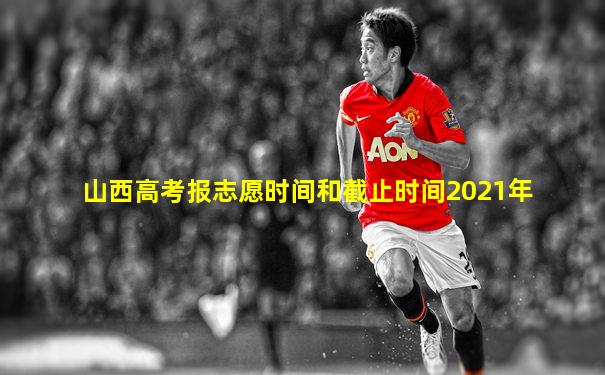 山西高考报志愿时间和截止时间2021年