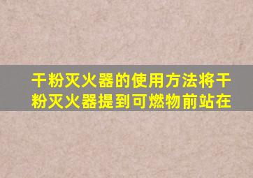干粉灭火器的使用方法将干粉灭火器提到可燃物前站在