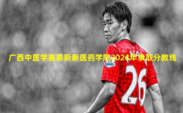 广西中医学赛恩斯新医药学院2024年录取分数线