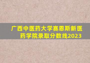 广西中医药大学赛恩斯新医药学院录取分数线2023