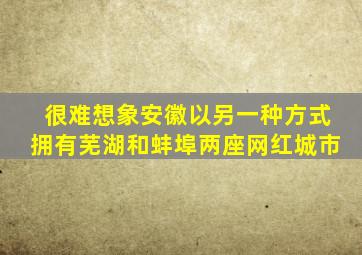 很难想象安徽以另一种方式拥有芜湖和蚌埠两座网红城市