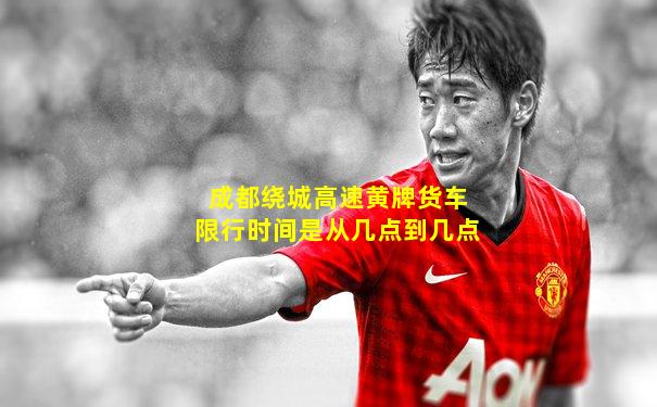 成都绕城高速黄牌货车限行时间是从几点到几点
