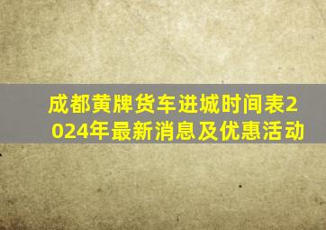 成都黄牌货车进城时间表2024年最新消息及优惠活动
