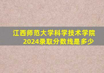 江西师范大学科学技术学院2024录取分数线是多少
