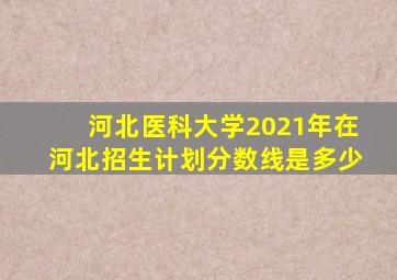 河北医科大学2021年在河北招生计划分数线是多少