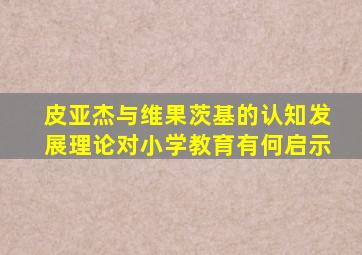 皮亚杰与维果茨基的认知发展理论对小学教育有何启示