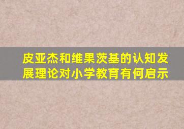 皮亚杰和维果茨基的认知发展理论对小学教育有何启示