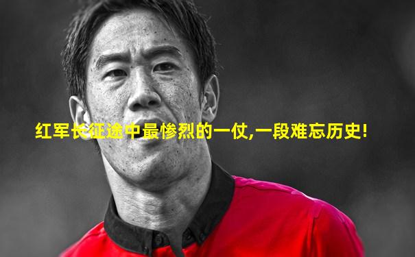 红军长征途中最惨烈的一仗,一段难忘历史!