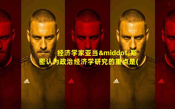 经济学家亚当·斯密认为政治经济学研究的重点是()