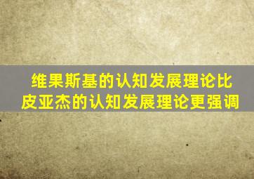 维果斯基的认知发展理论比皮亚杰的认知发展理论更强调