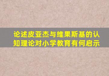 论述皮亚杰与维果斯基的认知理论对小学教育有何启示