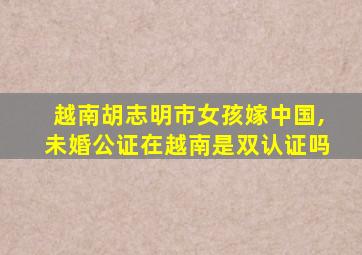 越南胡志明市女孩嫁中国,未婚公证在越南是双认证吗
