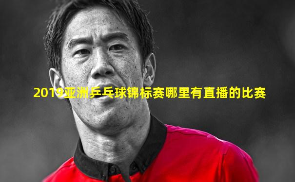 2019亚洲乒乓球锦标赛哪里有直播的比赛