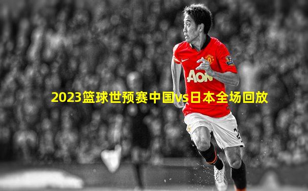 2023篮球世预赛中国vs日本全场回放
