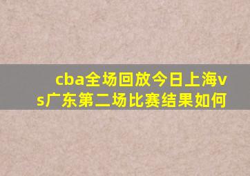 cba全场回放今日上海vs广东第二场比赛结果如何
