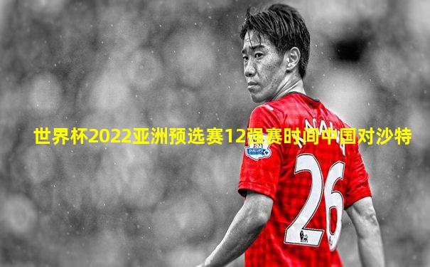 世界杯2022亚洲预选赛12强赛时间中国对沙特