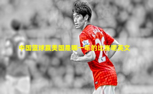 中国篮球赢美国是哪一年的比赛呢英文