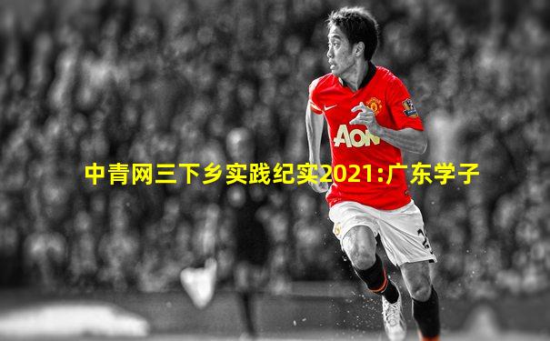 中青网三下乡实践纪实2021:广东学子