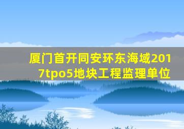 厦门首开同安环东海域2017tpo5地块工程监理单位