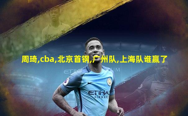 周琦,cba,北京首钢,广州队,上海队谁赢了
