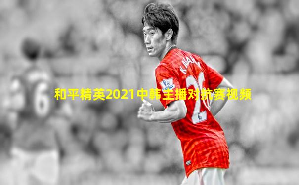 和平精英2021中韩主播对抗赛视频