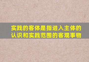 实践的客体是指进入主体的认识和实践范围的客观事物