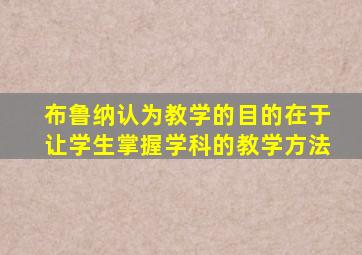 布鲁纳认为教学的目的在于让学生掌握学科的教学方法