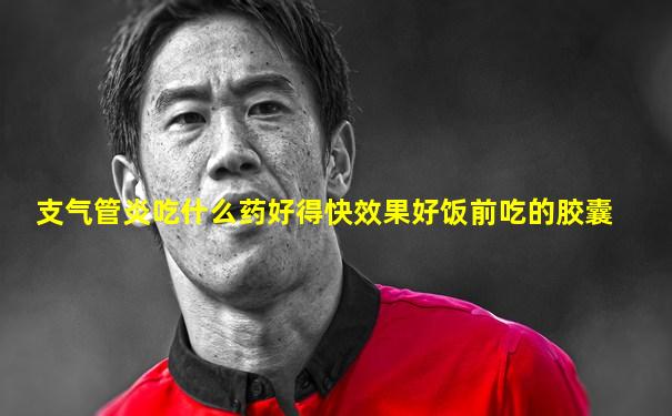 支气管炎吃什么药好得快效果好饭前吃的胶囊