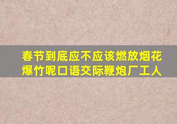 春节到底应不应该燃放烟花爆竹呢口语交际鞭炮厂工人