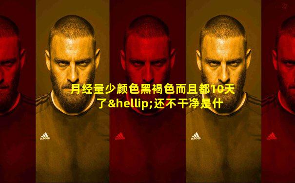 月经量少颜色黑褐色而且都10天了…还不干净是什么原因