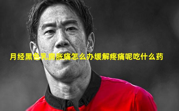 月经黑色乳房胀痛怎么办缓解疼痛呢吃什么药