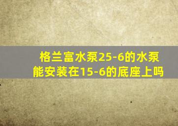 格兰富水泵25-6的水泵能安装在15-6的底座上吗