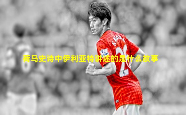 荷马史诗中伊利亚特讲述的是什么故事